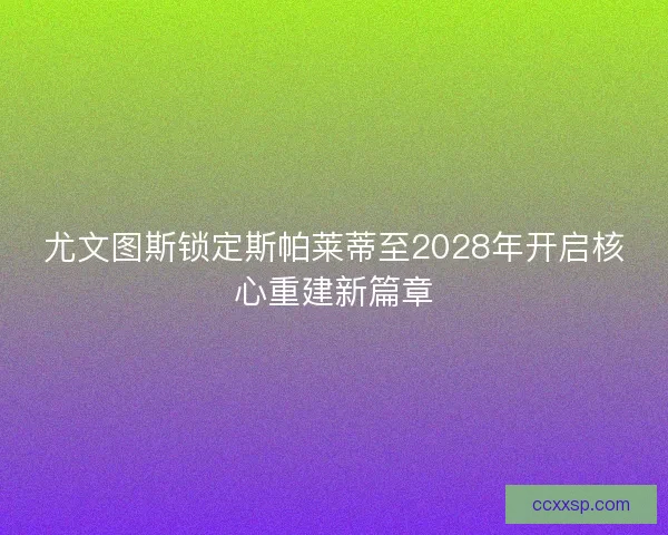 尤文图斯锁定斯帕莱蒂至2028年开启核心重建新篇章
