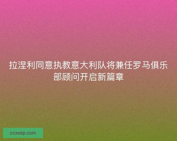 拉涅利同意执教意大利队将兼任罗马俱乐部顾问开启新篇章