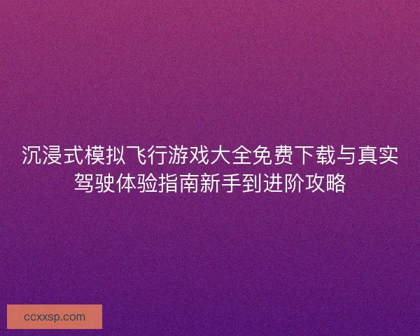 沉浸式模拟飞行游戏大全免费下载与真实驾驶体验指南新手到进阶攻略
