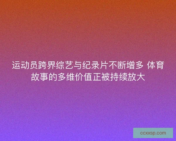 运动员跨界综艺与纪录片不断增多 体育故事的多维价值正被持续放大