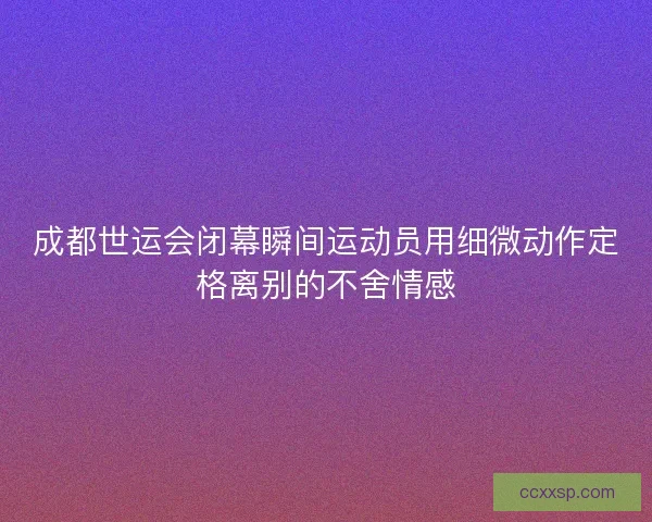 成都世运会闭幕瞬间运动员用细微动作定格离别的不舍情感