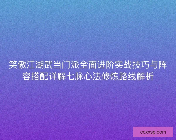笑傲江湖武当门派全面进阶实战技巧与阵容搭配详解七脉心法修炼路线解析